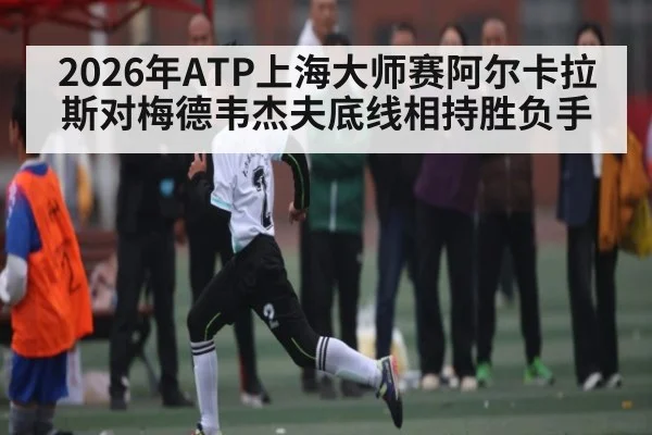 2026年ATP上海大师赛阿尔卡拉斯对梅德韦杰夫底线相持胜负手（kaiyun）