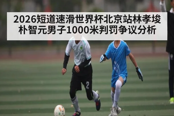 2026短道速滑世界杯北京站林孝埈朴智元男子1000米判罚争议分析（kaiyun）