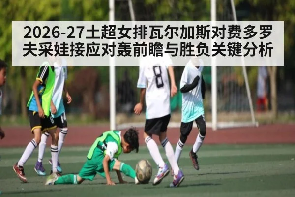 2026-27土超女排瓦尔加斯对费多罗夫采娃接应对轰前瞻与胜负关键分析