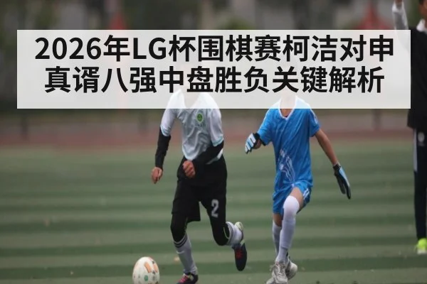 2026年LG杯围棋赛柯洁对申真谞八强中盘胜负关键解析