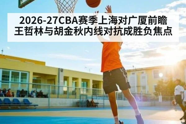 2026-27CBA赛季上海对广厦前瞻 王哲林与胡金秋内线对抗成胜负焦点
