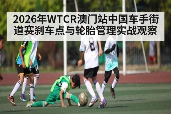 2026年WTCR澳门站中国车手街道赛刹车点与轮胎管理实战观察（kaiyun）